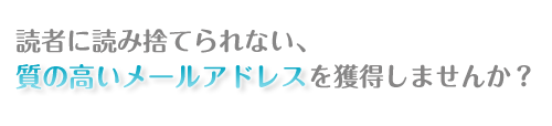 読者に読み捨てられない、
質の高いメールアドレスを獲得しませんか?